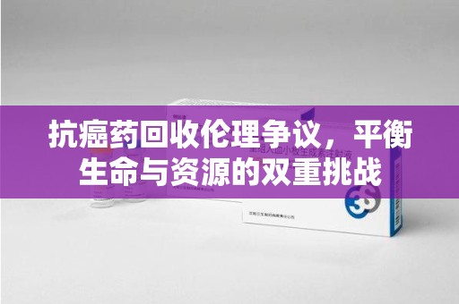 荆州抗癌药回收伦理争议，平衡生命与资源的双重挑战