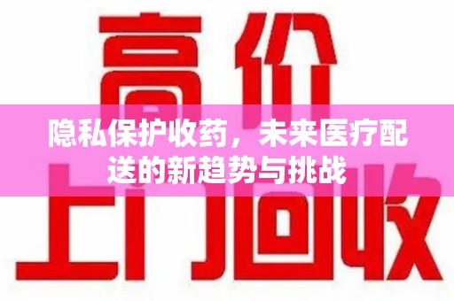 荆州隐私保护收药，未来医疗配送的新趋势与挑战