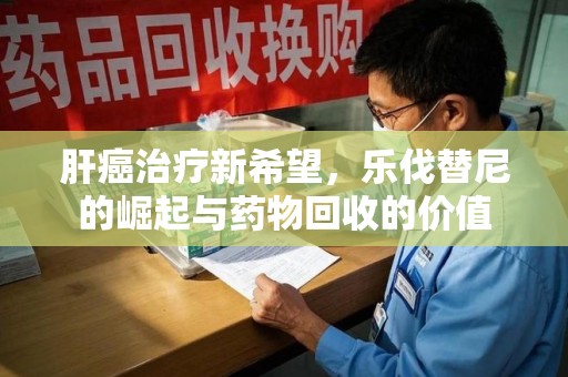 荆州肝癌治疗新希望，乐伐替尼的崛起与药物回收的价值