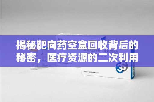 荆州揭秘靶向药空盒回收背后的秘密，医疗资源的二次利用