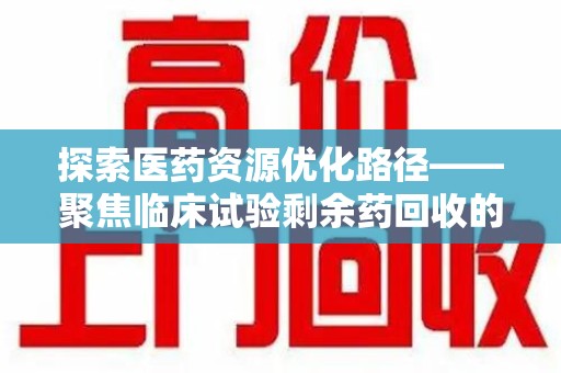 荆州探索医药资源优化路径——聚焦临床试验剩余药回收的重要性与实践