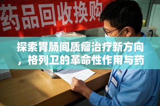 荆州探索胃肠间质瘤治疗新方向，格列卫的革命性作用与药物回收的意义