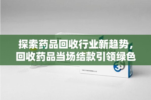 荆州探索药品回收行业新趋势，回收药品当场结款引领绿色经济浪潮