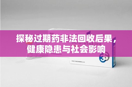 荆州探秘过期药非法回收后果，健康隐患与社会影响