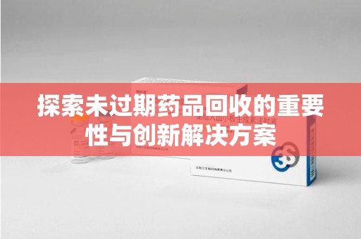 荆州探索未过期药品回收的重要性与创新解决方案