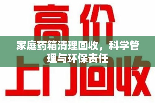 荆州家庭药箱清理回收，科学管理与环保责任