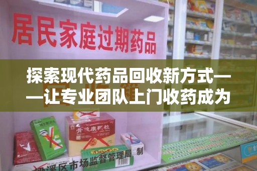 荆州探索现代药品回收新方式——让专业团队上门收药成为环保与健康的桥梁