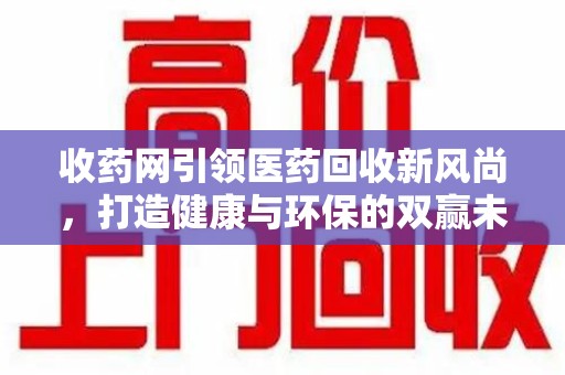 荆州收药网引领医药回收新风尚，打造健康与环保的双赢未来