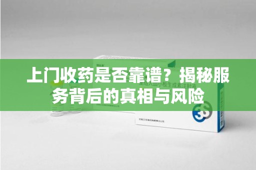 荆州上门收药是否靠谱？揭秘服务背后的真相与风险