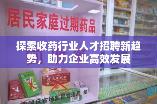 荆州探索收药行业人才招聘新趋势，助力企业高效发展