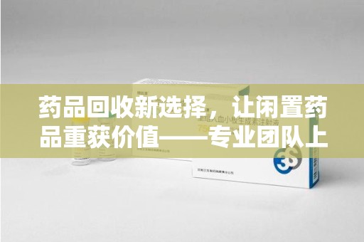 荆州药品回收新选择，让闲置药品重获价值——专业团队上门收药服务