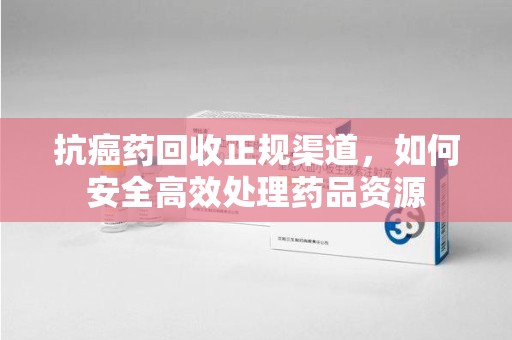 荆州抗癌药回收正规渠道，如何安全高效处理药品资源