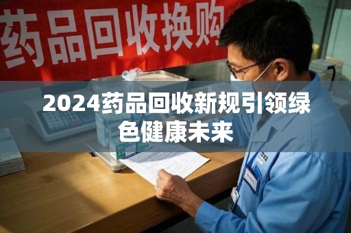 荆州2024药品回收新规引领绿色健康未来