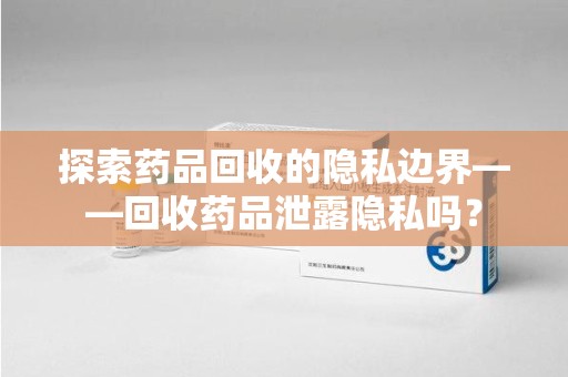 荆州探索药品回收的隐私边界——回收药品泄露隐私吗？