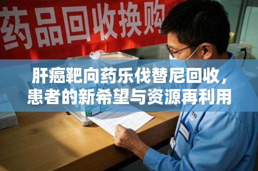 荆州肝癌靶向药乐伐替尼回收，患者的新希望与资源再利用