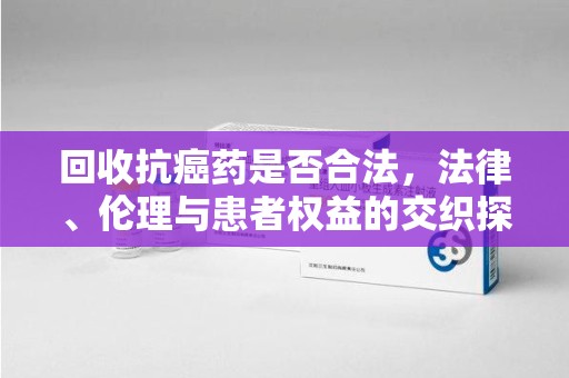 荆州回收抗癌药是否合法，法律、伦理与患者权益的交织探讨