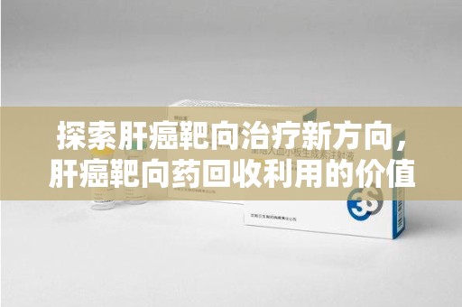 荆州探索肝癌靶向治疗新方向，肝癌靶向药回收利用的价值与未来