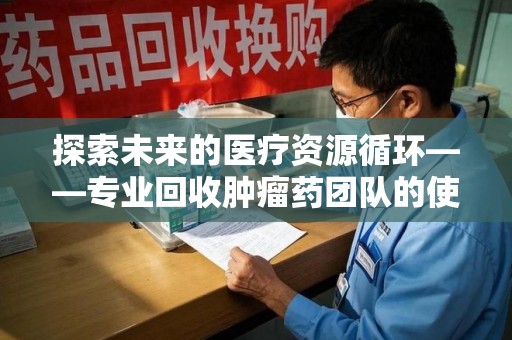 荆州探索未来的医疗资源循环——专业回收肿瘤药团队的使命与价值