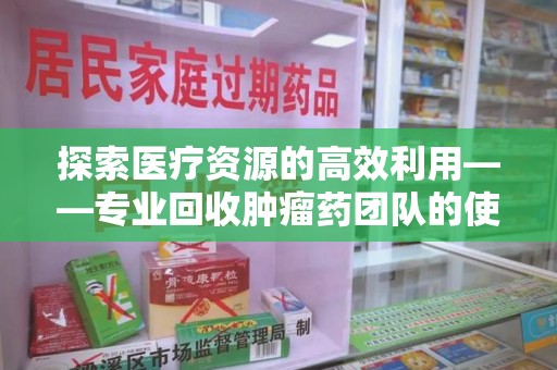 荆州探索医疗资源的高效利用——专业回收肿瘤药团队的使命与实践