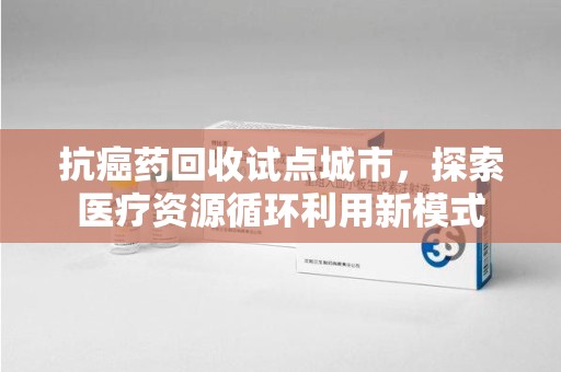 荆州抗癌药回收试点城市，探索医疗资源循环利用新模式