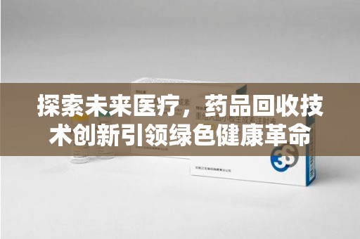 荆州探索未来医疗，药品回收技术创新引领绿色健康革命