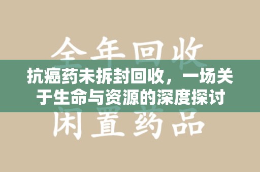 荆州抗癌药未拆封回收，一场关于生命与资源的深度探讨