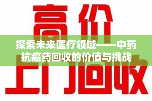 荆州探索未来医疗领域——中药抗癌药回收的价值与挑战
