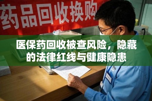 荆州医保药回收被查风险，隐藏的法律红线与健康隐患