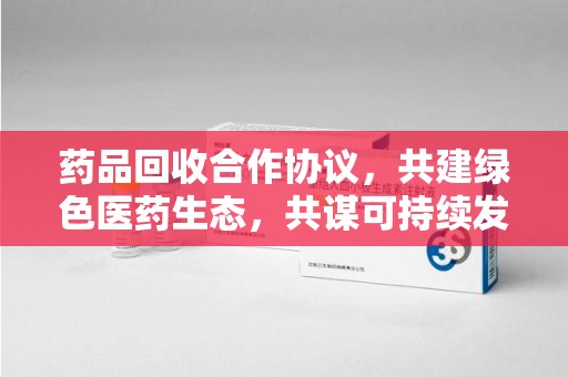 荆州药品回收合作协议，共建绿色医药生态，共谋可持续发展未来