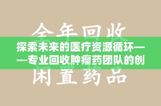 荆州探索未来的医疗资源循环——专业回收肿瘤药团队的创新之路