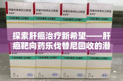 荆州探索肝癌治疗新希望——肝癌靶向药乐伐替尼回收的潜力与价值