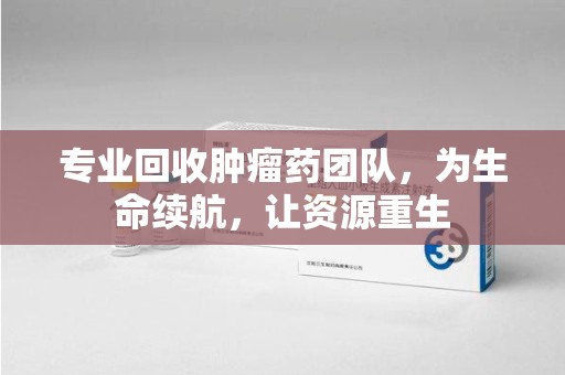 荆州专业回收肿瘤药团队，为生命续航，让资源重生