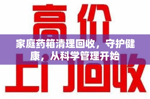 荆州家庭药箱清理回收，守护健康，从科学管理开始