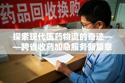荆州探索现代医药物流的奇迹——跨省收药加急服务新篇章