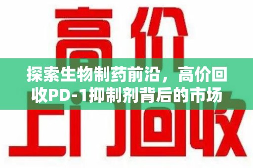 荆州探索生物制药前沿，高价回收PD-1抑制剂背后的市场与技术分析