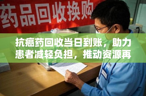 荆州抗癌药回收当日到账，助力患者减轻负担，推动资源再利用