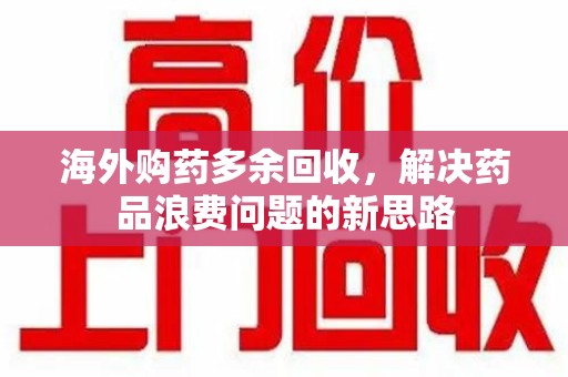 荆州海外购药多余回收，解决药品浪费问题的新思路