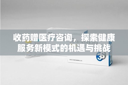 荆州收药赠医疗咨询，探索健康服务新模式的机遇与挑战